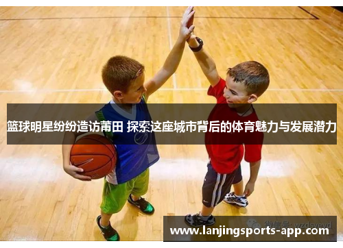 篮球明星纷纷造访莆田 探索这座城市背后的体育魅力与发展潜力